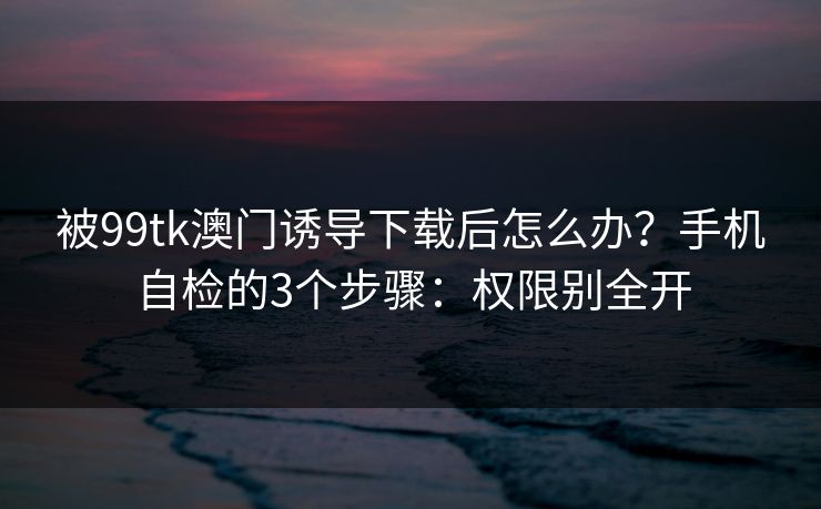 被99tk澳门诱导下载后怎么办？手机自检的3个步骤：权限别全开