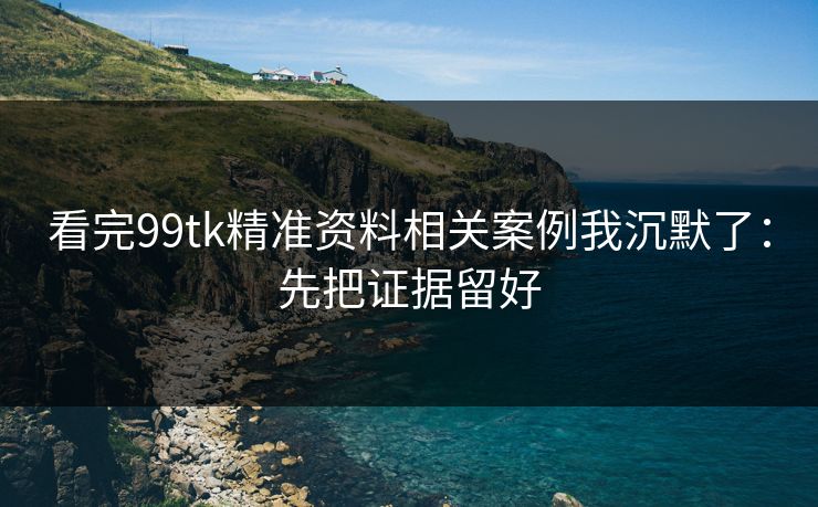 看完99tk精准资料相关案例我沉默了：先把证据留好