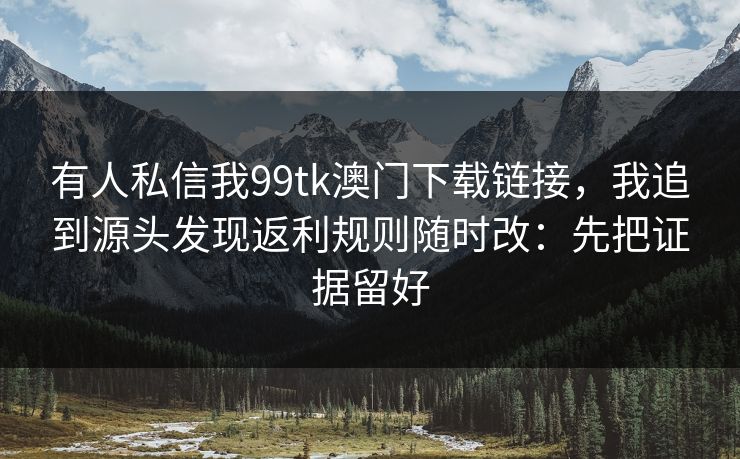 有人私信我99tk澳门下载链接，我追到源头发现返利规则随时改：先把证据留好