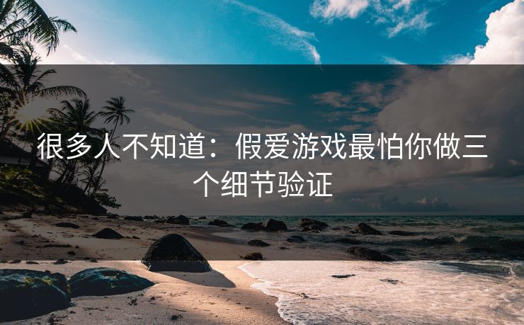 很多人不知道：假爱游戏最怕你做三个细节验证