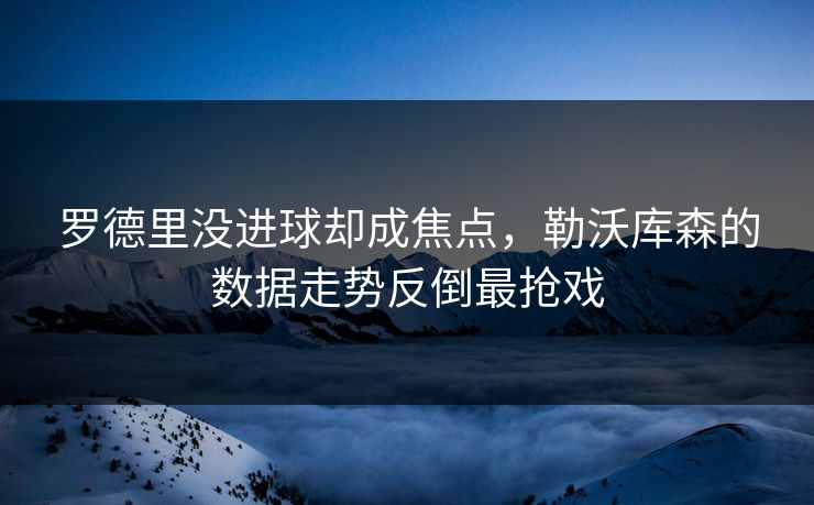 罗德里没进球却成焦点，勒沃库森的数据走势反倒最抢戏