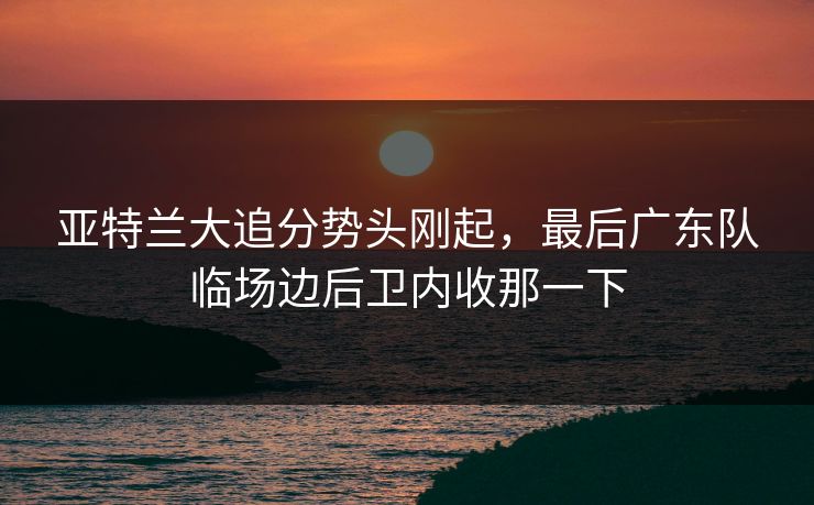 亚特兰大追分势头刚起，最后广东队临场边后卫内收那一下