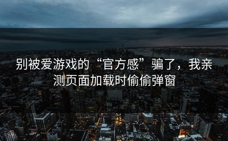 别被爱游戏的“官方感”骗了，我亲测页面加载时偷偷弹窗
