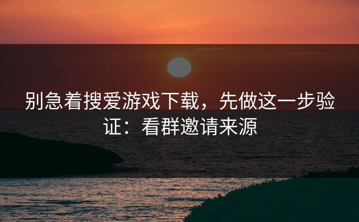 别急着搜爱游戏下载，先做这一步验证：看群邀请来源