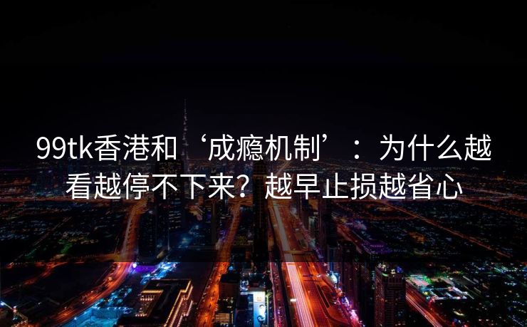 99tk香港和‘成瘾机制’：为什么越看越停不下来？越早止损越省心