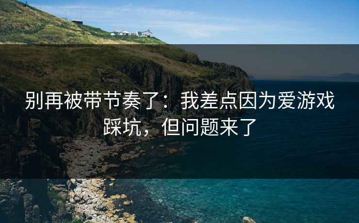 别再被带节奏了：我差点因为爱游戏踩坑，但问题来了