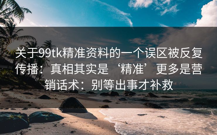 关于99tk精准资料的一个误区被反复传播：真相其实是‘精准’更多是营销话术：别等出事才补救