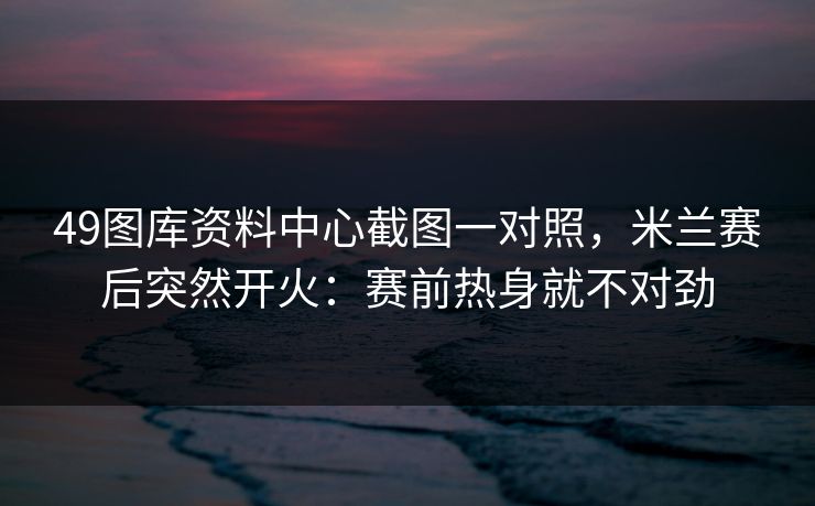 49图库资料中心截图一对照，米兰赛后突然开火：赛前热身就不对劲