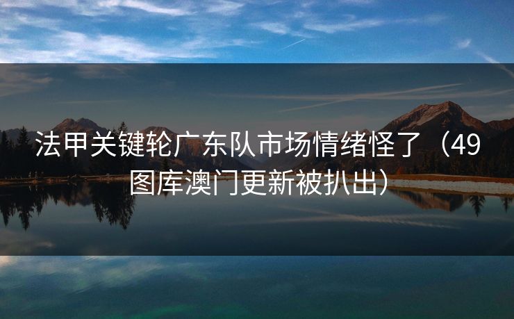 法甲关键轮广东队市场情绪怪了（49图库澳门更新被扒出）