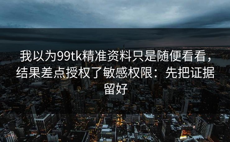 我以为99tk精准资料只是随便看看，结果差点授权了敏感权限：先把证据留好