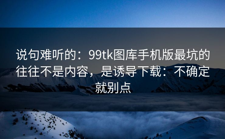 说句难听的：99tk图库手机版最坑的往往不是内容，是诱导下载：不确定就别点