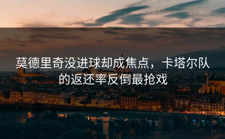 莫德里奇没进球却成焦点，卡塔尔队的返还率反倒最抢戏