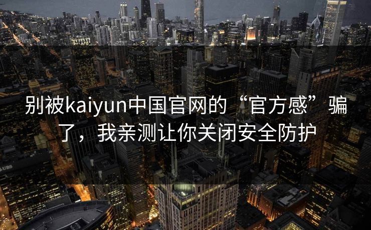 别被kaiyun中国官网的“官方感”骗了，我亲测让你关闭安全防护
