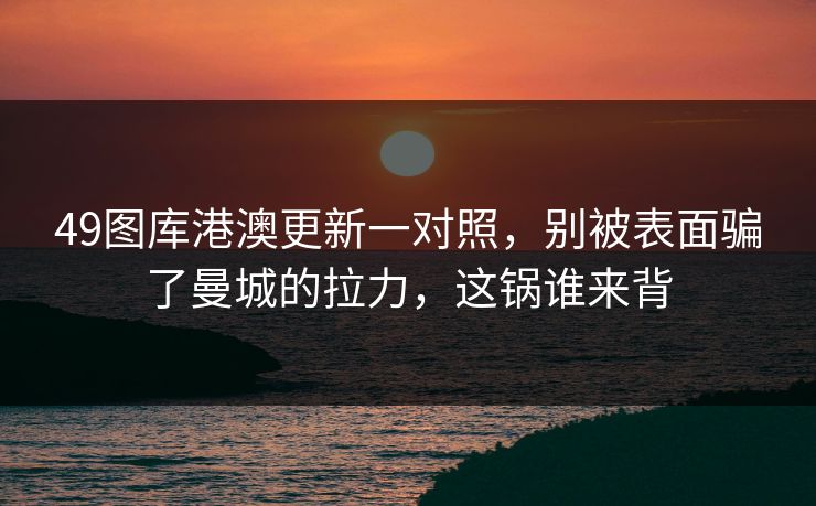 49图库港澳更新一对照，别被表面骗了曼城的拉力，这锅谁来背