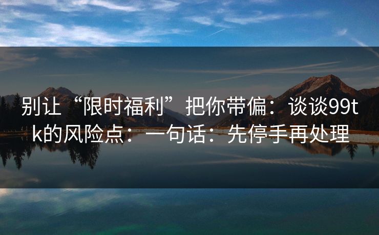 详细阅读:别让“限时福利”把你带偏:谈谈99tk的风险点:一句话:先停手再处理 别让“限时福利”把你带偏:谈谈99tk的风险点:一句话:先停手再处理