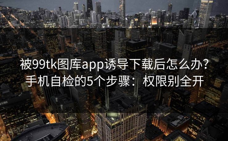 被99tk图库app诱导下载后怎么办？手机自检的5个步骤：权限别全开